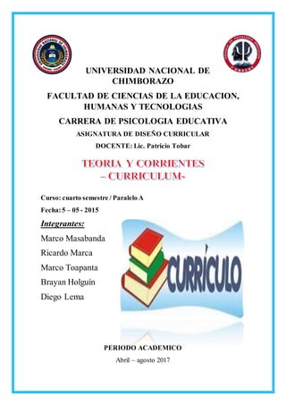 UNIVERSIDAD NACIONAL DE
CHIMBORAZO
FACULTAD DE CIENCIAS DE LA EDUCACION,
HUMANAS Y TECNOLOGIAS
CARRERA DE PSICOLOGIA EDUCATIVA
ASIGNATURA DE DISEÑO CURRICULAR
DOCENTE: Lic. Patricio Tobar
Curso: cuarto semestre / Paralelo A
Fecha:5 – 05 - 2015
Integrantes:
Marco Masabanda
Ricardo Marca
Marco Toapanta
Brayan Holguín
Diego Lema
PERIODO ACADEMICO
Abril – agosto 2017
 