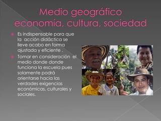  Es indispensable para que
la acción didáctica se
lleve acabo en forma
ajustada y eficiente .
 Tomar en consideración el
medio donde donde
funciona la escuela pues
solamente podrá
orientarse hacia las
verdades exigencias
económicas, culturales y
sociales.
 