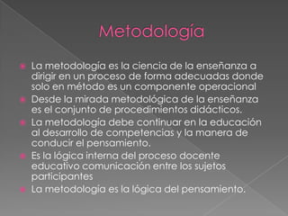  La metodología es la ciencia de la enseñanza a
dirigir en un proceso de forma adecuadas donde
solo en método es un componente operacional
 Desde la mirada metodológica de la enseñanza
es el conjunto de procedimientos didácticos.
 La metodología debe continuar en la educación
al desarrollo de competencias y la manera de
conducir el pensamiento.
 Es la lógica interna del proceso docente
educativo comunicación entre los sujetos
participantes
 La metodología es la lógica del pensamiento.
 
