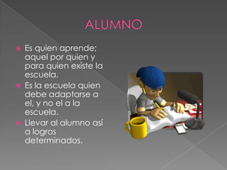  Es quien aprende;
aquel por quien y
para quien existe la
escuela.
 Es la escuela quien
debe adaptarse a
el, y no el a la
escuela.
 Llevar al alumno así
a logros
determinados.
 