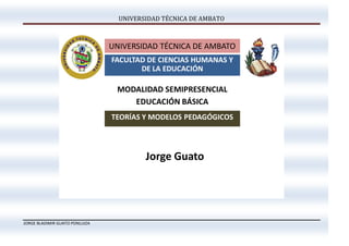 UNIVERSIDAD TÉCNICA DE AMBATO



                                UNIVERSIDAD TÉCNICA DE AMBATO
                                FACULTAD DE CIENCIAS HUMANAS Y
                                       DE LA EDUCACIÓN

                                 MODALIDAD SEMIPRESENCIAL
                                    EDUCACIÓN BÁSICA
                                TEORÍAS Y MODELOS PEDAGÓGICOS




                                         Jorge Guato




JORGE BLADIMIR GUATO PONLUIZA
 