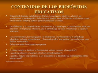 CONTENIDOS DE LOS PROPÓSITOS EDUCATIVOS El desarrollo humano  señalados por Wallon. Los aspectos  afectivos , el amor  los sentimientos  la autobiografía , la inteligencia intrapersonal o la libertad, tendrán que contar con un mayor  tiempo y espacio para ser abordados y vividos. La solidaridad  y el compañerismo, la autonomía  y el interés por el conocimiento, serán mas relevantes  en la practica educativa, que el aprendizaje  de redes conceptuales  o reglas de inferencia . Los conocimientos, la investigación , la información  el pensamiento o el aprendizaje adquirirán  un lugar  preponderante  y la escuela tendría  que generar  las condiciones  para facilitar su desarrollo. Es bueno resaltar las siguientes preguntas: ¿ cuanto tiempo se dedica a la formación de valores y cuanto a la cognitiva?. ¿ cuantos profesores se dedican a los fines procedimentales?. ¿ cuanto a l apoyo socio afectivo  a los estudiantes y al desarrollo de su inteligencia intra e interpersonal? Moselos Pedagógicos. Julián de Zubiría 