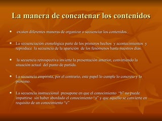 La manera de concatenar los contenidos existen diferentes maneras de organizar o secuenciar los contenidos . La secuenciación cronológica parte de los primeros hechos  y acontecimientos  y reproduce  la secuencia de la aparición  de los fenómenos hasta nuestros días. la secuencia retrospectiva invierte la presentación anterior, convirtiendo la situación actual  del punto de partida. La secuencia empirista, por el contrario, este papel lo cumple lo concreto y lo próximo. La secuencia instrucciónal  presupone en que el conocimiento  “b” no puede impartirse  sin haber abordado el conocimiento “a” y que aquello se convierte en requisito de un conocimiento “c” 