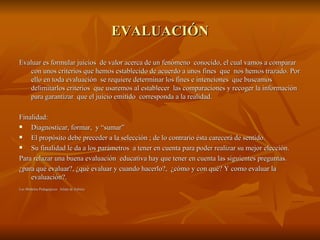 EVALUACIÓN Evaluar es formular juicios  de valor acerca de un fenómeno  conocido, el cual vamos a comparar  con unos criterios que hemos establecido de acuerdo a unos fines  que  nos hemos trazado. Por ello en toda evaluación  se requiere determinar los fines e intenciones  que buscamos delimitarlos criterios  que usaremos al establecer  las comparaciones y recoger la información para garantizar  que el juicio emitido  corresponda a la realidad. Finalidad:  Diagnosticar, formar,  y “sumar” El propósito debe preceder a la selección ; de lo contrario ésta carecerá de sentido. Su finalidad le da a los parámetros  a tener en cuenta para poder realizar su mejor elección.  Para relazar una buena evaluación  educativa hay que tener en cuenta las siguientes preguntas. ¿para qué evaluar?, ¿qué evaluar y cuando hacerlo?,  ¿cómo y con qué? Y como evaluar la evaluación?. Los Modelos Pedagógicos . Julián de Zubiría 