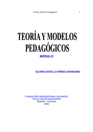 Teoría y Modelos Pedagógicos   1




             MÓDULO



        GLORIA ESTELLA PÉREZ AVENDAÑO




FUNDACIÓN UNIVERSITARIA LUIS AMIGÓ
     FACULTAD DE EDUCACIÓN
        Medellín - Colombia
               2006
 