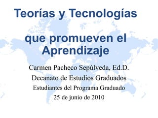 Teorías y Tecnologías  que promueven el Aprendizaje Carmen Pacheco Sepúlveda, Ed.D. Decanato de Estudios Graduados Estudiantes del Programa Graduado 25 de junio de 2010 
