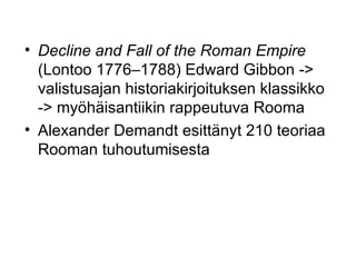 Decline and Fall of the Roman Empire  (Lontoo 1776–1788) Edward Gibbon -> valistusajan historiakirjoituksen klassikko  -> myöhäisantiikin rappeutuva Rooma  Alexander Demandt esittänyt 210 teoriaa Rooman tuhoutumisesta 