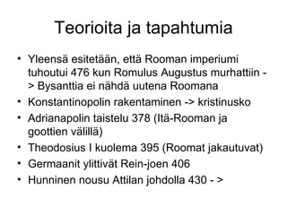 Teorioita ja tapahtumia Yleensä esitetään, että Rooman imperiumi tuhoutui 476 kun Romulus Augustus murhattiin -> Bysanttia ei nähdä uutena Roomana Konstantinopolin rakentaminen -> kristinusko Adrianapolin taistelu 378 (Itä-Rooman ja goottien välillä) Theodosius I kuolema 395 (Roomat jakautuvat) Germaanit ylittivät Rein-joen 406 Hunninen nousu Attilan johdolla 430 - > 