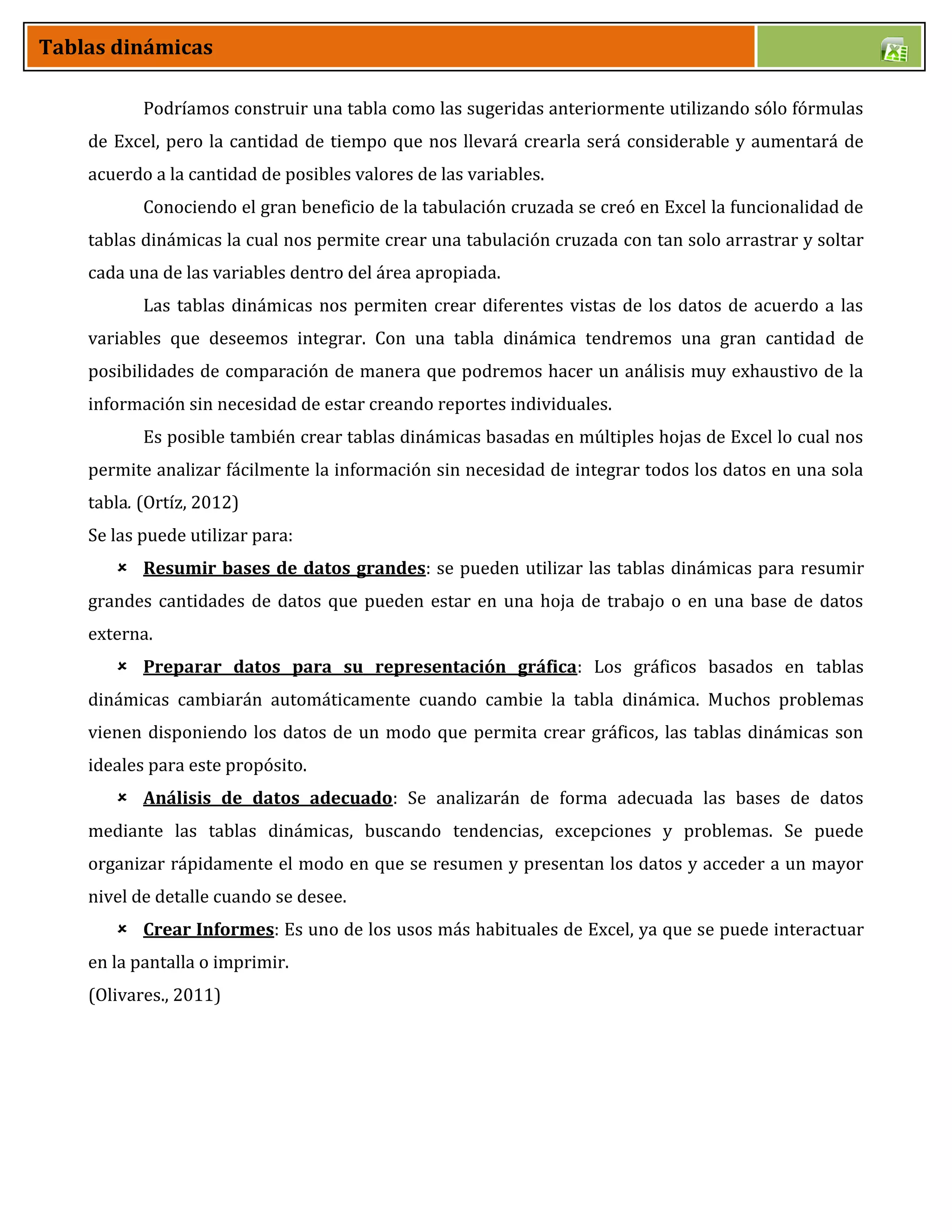 Tablas dinámicas
Podríamos construir una tabla como las sugeridas anteriormente utilizando sólo fórmulas
de Excel, pero la cantidad de tiempo que nos llevará crearla será considerable y aumentará de
acuerdo a la cantidad de posibles valores de las variables.
Conociendo el gran beneficio de la tabulación cruzada se creó en Excel la funcionalidad de
tablas dinámicas la cual nos permite crear una tabulación cruzada con tan solo arrastrar y soltar
cada una de las variables dentro del área apropiada.
Las tablas dinámicas nos permiten crear diferentes vistas de los datos de acuerdo a las
variables que deseemos integrar. Con una tabla dinámica tendremos una gran cantidad de
posibilidades de comparación de manera que podremos hacer un análisis muy exhaustivo de la
información sin necesidad de estar creando reportes individuales.
Es posible también crear tablas dinámicas basadas en múltiples hojas de Excel lo cual nos
permite analizar fácilmente la información sin necesidad de integrar todos los datos en una sola
tabla. (Ortíz, 2012)
Se las puede utilizar para:
 Resumir bases de datos grandes: se pueden utilizar las tablas dinámicas para resumir
grandes cantidades de datos que pueden estar en una hoja de trabajo o en una base de datos
externa.
 Preparar datos para su representación gráfica: Los gráficos basados en tablas
dinámicas cambiarán automáticamente cuando cambie la tabla dinámica. Muchos problemas
vienen disponiendo los datos de un modo que permita crear gráficos, las tablas dinámicas son
ideales para este propósito.
 Análisis de datos adecuado: Se analizarán de forma adecuada las bases de datos
mediante las tablas dinámicas, buscando tendencias, excepciones y problemas. Se puede
organizar rápidamente el modo en que se resumen y presentan los datos y acceder a un mayor
nivel de detalle cuando se desee.
 Crear Informes: Es uno de los usos más habituales de Excel, ya que se puede interactuar
en la pantalla o imprimir.
(Olivares., 2011)
 