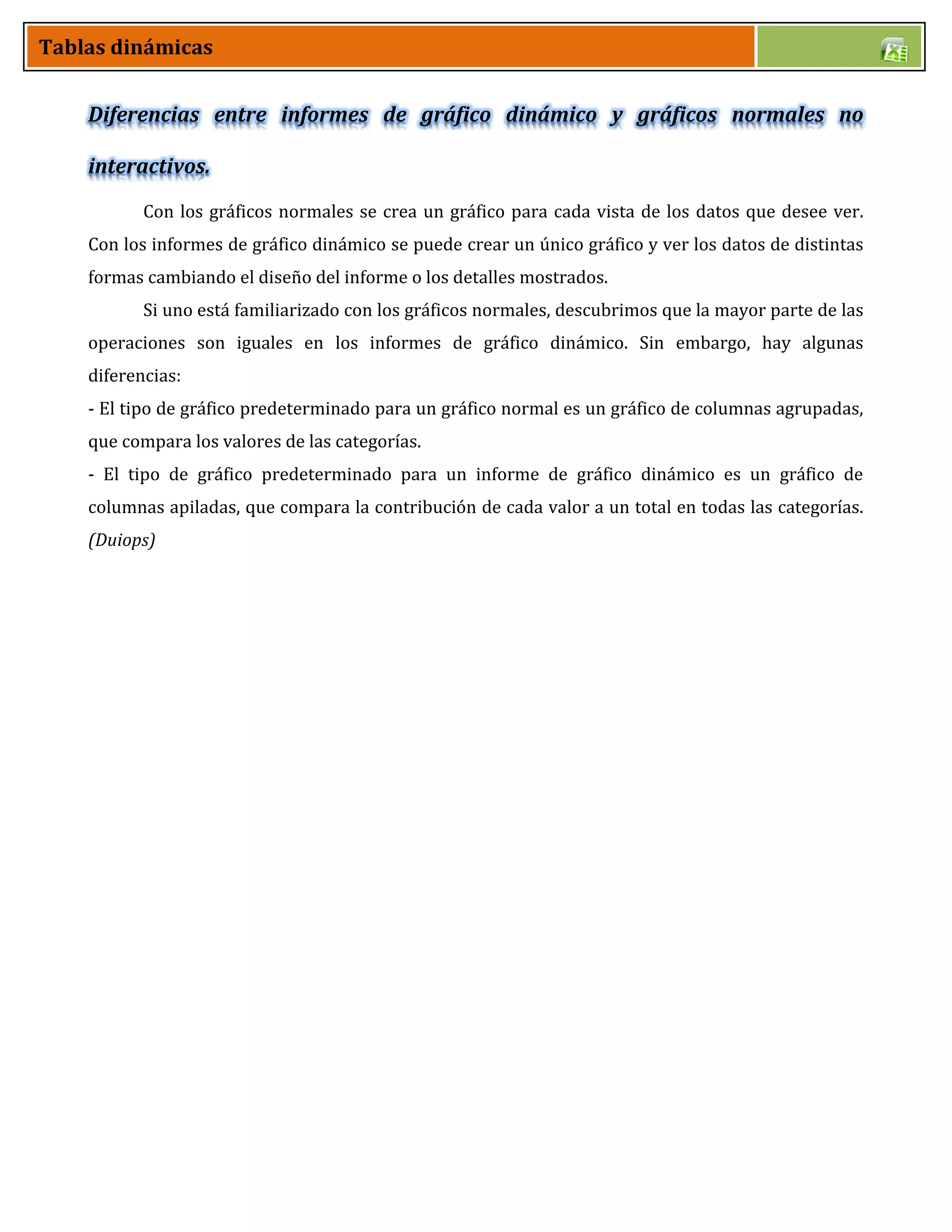 Tablas dinámicas
Diferencias entre informes de gráfico dinámico y gráficos normales no
interactivos.
Con los gráficos normales se crea un gráfico para cada vista de los datos que desee ver.
Con los informes de gráfico dinámico se puede crear un único gráfico y ver los datos de distintas
formas cambiando el diseño del informe o los detalles mostrados.
Si uno está familiarizado con los gráficos normales, descubrimos que la mayor parte de las
operaciones son iguales en los informes de gráfico dinámico. Sin embargo, hay algunas
diferencias:
- El tipo de gráfico predeterminado para un gráfico normal es un gráfico de columnas agrupadas,
que compara los valores de las categorías.
- El tipo de gráfico predeterminado para un informe de gráfico dinámico es un gráfico de
columnas apiladas, que compara la contribución de cada valor a un total en todas las categorías.
(Duiops)
 