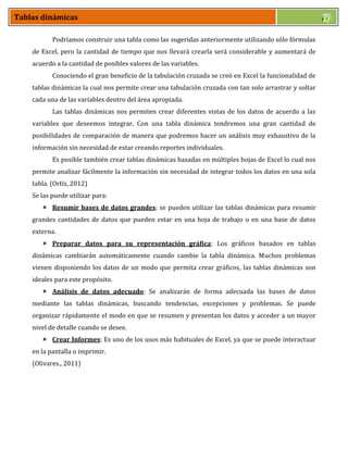 Tablas dinámicas
Podríamos construir una tabla como las sugeridas anteriormente utilizando sólo fórmulas
de Excel, pero la cantidad de tiempo que nos llevará crearla será considerable y aumentará de
acuerdo a la cantidad de posibles valores de las variables.
Conociendo el gran beneficio de la tabulación cruzada se creó en Excel la funcionalidad de
tablas dinámicas la cual nos permite crear una tabulación cruzada con tan solo arrastrar y soltar
cada una de las variables dentro del área apropiada.
Las tablas dinámicas nos permiten crear diferentes vistas de los datos de acuerdo a las
variables que deseemos integrar. Con una tabla dinámica tendremos una gran cantidad de
posibilidades de comparación de manera que podremos hacer un análisis muy exhaustivo de la
información sin necesidad de estar creando reportes individuales.
Es posible también crear tablas dinámicas basadas en múltiples hojas de Excel lo cual nos
permite analizar fácilmente la información sin necesidad de integrar todos los datos en una sola
tabla. (Ortíz, 2012)
Se las puede utilizar para:
 Resumir bases de datos grandes: se pueden utilizar las tablas dinámicas para resumir
grandes cantidades de datos que pueden estar en una hoja de trabajo o en una base de datos
externa.
 Preparar datos para su representación gráfica: Los gráficos basados en tablas
dinámicas cambiarán automáticamente cuando cambie la tabla dinámica. Muchos problemas
vienen disponiendo los datos de un modo que permita crear gráficos, las tablas dinámicas son
ideales para este propósito.
 Análisis de datos adecuado: Se analizarán de forma adecuada las bases de datos
mediante las tablas dinámicas, buscando tendencias, excepciones y problemas. Se puede
organizar rápidamente el modo en que se resumen y presentan los datos y acceder a un mayor
nivel de detalle cuando se desee.
 Crear Informes: Es uno de los usos más habituales de Excel, ya que se puede interactuar
en la pantalla o imprimir.
(Olivares., 2011)
 