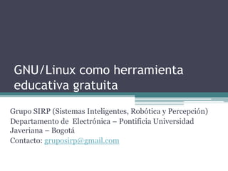 GNU/Linux como herramienta
 educativa gratuita
Grupo SIRP (Sistemas Inteligentes, Robótica y Percepción)
Departamento de Electrónica – Pontificia Universidad
Javeriana – Bogotá
Contacto: gruposirp@gmail.com
 