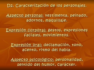 D2. Caracterización de los personajes. Aspecto personal:  vestimenta, peinado, adornos, maquillaje. Expresión corporal:  gestos, expresiones faciales, movimientos. Expresión oral:  declamación, tono, acento, ritmo del habla. Aspecto psicológico:  personalidad, sentido del humor, carácter. 