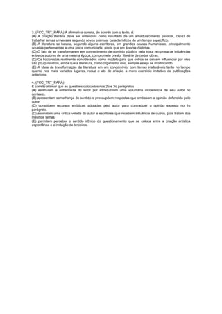 3. (FCC_TRT_PARÁ) A afirmativa correta, de acordo com o texto, é:
(A) A criação literária deve ser entendida como resultado de um amadurecimento pessoal, capaz de
trabalhar temas universais segundo novos prismas, característicos de um tempo específico.
(B) A literatura se baseia, segundo alguns escritores, em grandes causas humanistas, principalmente
aquelas pertencentes a uma única comunidade, ainda que em épocas distintas.
(C) O fato de se transformarem em conhecimento de domínio público, pela troca recíproca de influências
entre os autores de uma mesma época, compromete o valor literário de certas obras.
(D) Os ficcionistas realmente considerados como modelo para que outros se deixem influenciar por eles
são pouquíssimos, ainda que a literatura, como organismo vivo, sempre esteja se modificando.
(E) A ideia de transformação da literatura em um condomínio, com temas inalteráveis tanto no tempo
quanto nos mais variados lugares, reduz o ato de criação a mero exercício imitativo de publicações
anteriores.

4. (FCC_TRT_PARÁ)
É correto afirmar que as questões colocadas nos 2o e 3o parágrafos
(A) estimulam a estranheza do leitor por introduzirem uma voluntária incoerência de seu autor no
contexto.
(B) apresentam semelhança de sentido e pressupõem respostas que embasam a opinião defendida pelo
autor.
(C) constituem recursos enfáticos adotados pelo autor para contradizer a opinião exposta no 1o
parágrafo.
(D) assinalam uma crítica velada do autor a escritores que recebem influência de outros, pois tratam dos
mesmos temas.
(E) permitem perceber o sentido irônico do questionamento que se coloca entre a criação artística
espontânea e a imitação de terceiros.
 