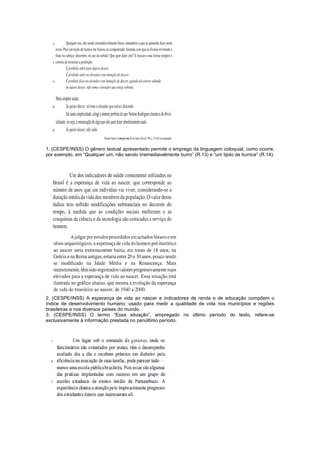 1. (CESPE/INSS) O gênero textual apresentado permite o emprego da linguagem coloquial, como ocorre,
por exemplo, em “Qualquer um, não sendo irremediavelmente burro” (R.13) e “um tijolo de burrice” (R.14).




2. (CESPE/INSS) A esperança de vida ao nascer e indicadores de renda e de educação compõem o
índice de desenvolvimento humano, usado para medir a qualidade de vida nos municípios e regiões
brasileiras e nos diversos países do mundo.
3. (CESPE/INSS) O termo “Essa situação”, empregado no último período do texto, refere-se
exclusivamente à informação prestada no penúltimo período.
 