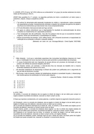 5. (CESPE_STF) O termo “ali” (R.9) refere-se ao antecedente “um grupo de escolas estaduais de ensino
médio de Pernambuco” (R.6-7).

(ESAF) Nas questões 6 e 7, numere os seguintes períodos de modo a constituírem um texto coeso e
coerente e, depois, indique a seqüência correta.
6.
 ( ) Tal euforia foi alimentada pela expansão imoderada do crédito e, naturalmente, estava amparada
     em expectativas privadas excessivamente otimistas a respeito da evolução dos ganhos de capital e
     dos fluxos de rendimentos que decorreriam dos novos empreendimentos.
 ( ) O Fundo Monetário Internacional está sob fogo cerrado.
 ( ) Só agora os sábios entenderam que a degringolada foi resultado de sobrevalorização de ativos
     (incluídos os investimentos em capacidade produtiva).
 ( ) Tais increpações são até justificadas, mas não há qualquer sinal de que os acusadores tivessem
     sugerido, ainda que remotamente, a possibilidade do colapso.
 ( ) Muitos economistas de prestígio, como Jeffrey Sachs, vêm criticando duramente a incapacidade da
     instituição de se antecipar e prevenir o episódio asiático.
                               (Baseado em texto de Luiz Gonzaga Beluzzo - Carta Capital, 18/2/1998)

a)   2, 3, 5, 4, 1
b)   3, 4, 2, 1, 5
c)   5, 1, 4, 3, 2
d)   4, 1, 3, 5, 2
e)   3, 4, 2, 5, 1


7.
( ) Não obstante, é ali que a velocidade espantosa das conquistas tecnológicas dispensa em maior
    grau a mobilização de novos recursos humanos para aumentar a produtividade das empresas.
( ) A causa fundamental está nas migrações de grupos étnicos em processo de dizimação em seus
    países e de milhões de pessoas tangidas pela fome.
( ) Nos Estados Unidos, por exemplo, a mão-de-obra fora do mercado de trabalho tem a mesma
    dimensão estatística dos últimos cinco anos.
( ) As elevadas estatísticas de desemprego no Brasil não podem ser justificadas com o argumento de
    que se trata de fenômeno mundial.
( ) Na Europa, onde há dezoito milhões de trabalhadores atirados à ociosidade forçada, o desemprego
    não resulta apenas da substituição do homem pela máquina.
                                                       (Josemar Dantas - Direito & Justiça, 23/2/1998)

a)     4, 1, 2, 5, 3
b)     5, 3, 1, 2, 4
c)     1, 2, 3, 5, 4
d)     3, 5, 2, 1, 4
e)     2, 3, 5, 4, 1


8. (FCC_TRE)
No entanto, o conceito de cidadania não se esgota no direito de eleger e de ser eleito para compor os
órgãos estatais incumbidos de elaborar, executar ou fazer cumprir as leis.

A frase que reproduz corretamente, em outras palavras, o sentido original do segmento transcrito acima é:

(A) Entretanto, como no conceito de cidadania, ele se esgota no direito de eleger e de ser eleito para os
órgãos do Estado que vão elaborar, executar as leis ou fazer que se cumpra.
(B) O conceito de cidadania restringe-se ao direito de votar, no entanto, e de ser eleito aos órgãos que se
incumbiu de elaborar, executar ou cumprir as leis como se deve.
(C) No entanto, porém, o conceito de cidadania deve esgotar- se não no direito dos órgãos estatais de
eleger e de ser eleito para compô-las, incumbidos de elaborar, executar ou fazer cumprir as leis.
(D) Cidadania é um conceito que se limita, no entanto, ao direito de eleger e de ser eleito para ser
incumbido não só de elaborar, executar ou fazer cumprir as leis, em órgãos estatais.
(E) O conceito de cidadania, porém, abrange mais do que o direito de votar e de fazer parte dos órgãos
do Estado aos quais compete criar, executar ou fiscalizar o cumprimento das leis.
 