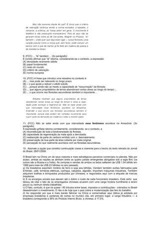 9. (FCC) ... “lá” também ... (2o parágrafo)
É correto afirmar que “lá” retoma, considerando-se o contexto, a expressão:
(A) densidade raramente obtida.
(B) papel fundamental.
(C) resto do mundo.
(D) critério de valoração.
(E) norma europeia.

10. (FCC) A frase que introduz uma ressalva no contexto é:
(A) ... mas pode ser relevante no longo prazo.
(B) – o que ajuda a reduzir o efeito estufa.
(C) ... porque ainda não se mediu a capacidade de “ressurreição” da floresta.
(D) ... que alguns proprietários de terras abandonam certas áreas ao longo do tempo ...
(E) ... o que ocorre nas florestas secundárias também é importante ...




11. (FCC) Não se sabe ainda com que intensidade esse fenômeno acontece na Amazônia. (3o
parágrafo)
A expressão grifada retoma corretamente, considerando- se o contexto, a
(A) reconstituição de toda a biodiversidade da floresta.
(B) capacidade de regeneração da mata após a derrubada.
(C) reabsorção de parte do carbono emitido com o desmatamento.
(D) preservação de boa parte da área coberta por mata original.
(E) percepção do que realmente acontece com as florestas secundárias.

15. Assinale a opção que constitui continuação coesa e coerente para o trecho do texto retirado do Jornal
do Brasil, 28/01/2008.

O Brasil tem na China um de seus maiores e mais estratégicos parceiros comerciais no planeta. Não por
acaso, ambas as nações se alinham entre os quatro países emergentes abrigados sob a sigla Bric (os
outros são a Rússia e a Índia). As compras e vendas de ambos os lados saltaram de US$ 1,54 bilhão em
1999 para mais de US$ 23 bilhões no ano passado.
a) Os brasileiros exportam minério de ferro e soja aos bilhões. Vendem também aviões fabricados pela
Embraer, café, torneiras elétricas, cachaça, calçados, algodão. Importam máquinas industriais. Também
adquirem toalhas e brinquedos produzidos por chineses, e negociados aqui com a etiqueta de marcas
brasileiras.
b) E os encargos sociais que elevam até o dobro o custo de cada funcionário brasileiro. Está certo que
deixou de citar o fato de os empregados chineses arcarem com uma carga horária humilhante e terem
pouco ou nenhum direito trabalhista.
c) O fato, contudo, é que os quase - 60 tributos entre taxas, impostos e contribuições - cobrados no Brasil
desestimulam o investimento. E não é de hoje que o país cobra a modernização das leis do trabalho.
d) Ao responder por que é mais barato fabricar na China e comercializar aqui (tática já adotada por
empresas brasileiras e centenas de outras no mundo) cita, em primeiro lugar, a carga tributária — a
brasileira corresponde a 36% do Produto Interno Bruto; a chinesa, a 17,5%.
 