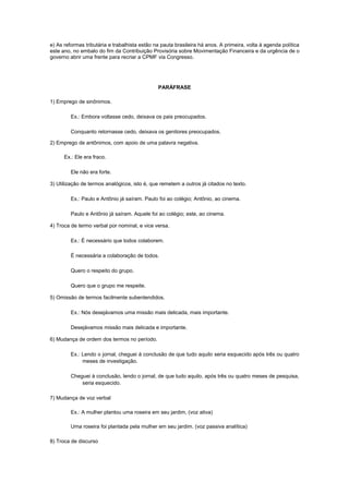 e) As reformas tributária e trabalhista estão na pauta brasileira há anos. A primeira, volta à agenda política
este ano, no embalo do fim da Contribuição Provisória sobre Movimentação Financeira e da urgência de o
governo abrir uma frente para recriar a CPMF via Congresso.




                                               PARÁFRASE

1) Emprego de sinônimos.

         Ex.: Embora voltasse cedo, deixava os pais preocupados.

         Conquanto retornasse cedo, deixava os genitores preocupados.

2) Emprego de antônimos, com apoio de uma palavra negativa.

      Ex.: Ele era fraco.

         Ele não era forte.

3) Utilização de termos analógicos, isto é, que remetem a outros já citados no texto.

         Ex.: Paulo e Antônio já saíram. Paulo foi ao colégio; Antônio, ao cinema.

         Paulo e Antônio já saíram. Aquele foi ao colégio; este, ao cinema.

4) Troca de termo verbal por nominal, e vice versa.

         Ex.: É necessário que todos colaborem.

         É necessária a colaboração de todos.

         Quero o respeito do grupo.

         Quero que o grupo me respeite.

5) Omissão de termos facilmente subentendidos.

         Ex.: Nós desejávamos uma missão mais delicada, mais importante.

         Desejávamos missão mais delicada e importante.

6) Mudança de ordem dos termos no período.

         Ex.: Lendo o jornal, cheguei à conclusão de que tudo aquilo seria esquecido após três ou quatro
              meses de investigação.

         Cheguei à conclusão, lendo o jornal, de que tudo aquilo, após três ou quatro meses de pesquisa,
             seria esquecido.

7) Mudança de voz verbal

         Ex.: A mulher plantou uma roseira em seu jardim, (voz ativa)

         Uma roseira foi plantada pela mulher em seu jardim. (voz passiva analítica)

8) Troca de discurso
 