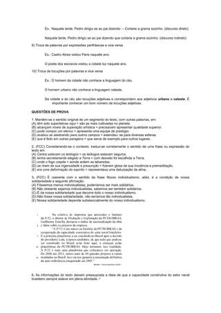 Ex.: Naquela tarde, Pedro dirigiu se ao pai dizendo: – Cortarei a grama sozinho. (discurso direto)

        Naquela tarde, Pedro dirigiu se ao pai dizendo que cortaria a grama sozinho. (discurso indireto)

9) Troca de palavras por expressões perifrásicas e vice versa

        Ex.: Castro Alves visitou Paris naquele ano.

        O poeta dos escravos visitou a cidade luz naquele ano.

10) Troca de locuções por palavras e vice versa

        Ex.: O homem da cidade não conhece a linguagem do céu.

        O homem urbano não conhece a linguagem celeste.

        Da cidade e do céu são locuções adjetivas e correspondem aos adjetivos urbano e celeste. É
            importante conhecer um bom número de locuções adjetivas.

QUESTÕES DE PROVA

1. Mantém-se o sentido original de um segmento do texto, com outras palavras, em:
(A) têm sido superlativas aqui = são as mais cultivadas no planeta.
(B) alcançam níveis de superação artística = precisavam apresentar qualidade superior.
(C) pode compor um elenco = apresenta uma equipe de prestígio.
(D) acabou se alastrando para outros campos = estendeu- se para diversas esferas.
(E) que é feito em outras paragens = que serve de exemplo para outros lugares.

2. (FCC) Considerando-se o contexto, traduz-se corretamente o sentido de uma frase ou expressão do
texto em:
(A) Certos estavam os teólogos = os teólogos estavam seguros.
(B) tenha secretamente elegido a Terra = com desvelo foi escolhida a Terra.
(C) onde o fogo crepita = aonde ardem as labaredas.
(D) se riram da sua ingenuidade e presunção = fizeram glosa de sua inocência e premeditação.
(E) era uma deformação do espírito = representava uma deturpação da alma.

3. (FCC) É coerente com o sentido da frase Nosso individualismo, aliás, é a condição de nossa
solidariedade a seguinte afirmação:
(A) Fôssemos menos individualistas, poderíamos ser mais solidários.
(B) Não obstante sejamos individualistas, sabemos ser também solidários.
(C) É da nossa solidariedade que decorre todo o nosso individualismo.
(D) Não fosse nossa solidariedade, não seríamos tão individualistas.
(E) Nossa solidariedade depende substancialmente do nosso individualismo.




6. As informações do texto deixam pressuposta a ideia de que a capacidade construtiva do setor naval
brasileiro sempre esteve em plena atividade. f
 