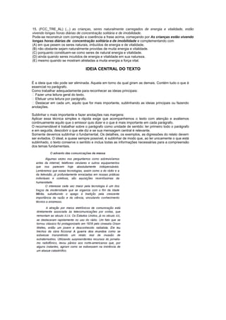 15. (FCC_TRE_AL) (...) as crianças, seres naturalmente carregados de energia e vitalidade, estão
vivendo longas horas diárias de concentração solitária e de imobilidade.
Pode-se reconstruir com correção e coerência a frase acima, começando por As crianças estão vivendo
longas horas diárias de concentração solitária e de imobilidade e complementando com
(A) em que pesem os seres naturais, imbuídos de energia e de vitalidade.
(B) não obstante sejam naturalmente providas de muita energia e vitalidade.
(C) porquanto constituem-se como seres de natural energia e vitalidade.
(D) ainda quando seres incutidos de energia e vitalidade em sua natureza.
(E) mesmo quando se mostram atreladas a muita energia e força vital.

                                  IDEIA CENTRAL DO TEXTO


É a ideia que não pode ser eliminada. Aquela em torno da qual giram as demais. Contém tudo o que é
essencial no parágrafo.
Como trabalhar adequadamente para reconhecer as ideias principais:
 Fazer uma leitura geral do texto.
 Efetuar uma leitura por parágrafo.
 Destacar em cada um, aquilo que for mais importante, sublinhando as ideias principais ou fazendo
anotações.

Sublinhar o mais importante e fazer anotações nas margens:
Aplicar essa técnica simples e rápida exige que acompanhemos o texto com atenção e avaliemos
continuamente aquilo que o emissor quis dizer e o que é mais importante em cada parágrafo.
O recomendável é trabalhar sobre o parágrafo como unidade de sentido: ler primeiro todo o parágrafo
e em seguida, descobrir o que ele diz e se sua mensagem central é relevante.
Somente devemos sublinhar o fundamental. Os detalhes, os exemplos, as digressões do relato devem
ser evitados. O ideal, e quase sempre possível, é sublinhar de modo que, ao ler unicamente o que está
sublinhado, o texto conserve o sentido e inclua todas as informações necessárias para a compreensão
dos temas fundamentais.
 