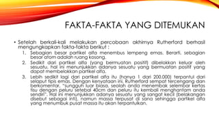 FAKTA-FAKTA YANG DITEMUKAN 
• Setelah berkali-kali melakukan percobaan akhirnya Rutherford berhasil 
mengungkapkan fakta-fakta berikut : 
1. Sebagian besar partikel alfa menembus lempeng emas. Berarti, sebagian 
besar atom adalah ruang kosong. 
2. Sedikit dari partikel alfa (yang bermuatan positif) dibelokkan keluar oleh 
sesuatu, hal ini menunjukkan adanya sesuatu yang bermuatan positif yang 
dapat membelokkan partikel alfa. 
3. Lebih sedikit lagi dari partikel alfa itu (hanya 1 dari 200.000) terpantul dari 
selaput tipis emas. Dengan kenyataan ini, Rutherford sempat tercengang dan 
berkomentar, “sungguh luar biasa, seolah anda menembak selembar kertas 
tisu dengan peluru setebal 40cm dan peluru itu kembali menghantam anda 
sendiri”. Hal ini menunjukkan adanya sesuatu yang sangat kecil (belakangan 
disebut sebagai inti), namun massa terpusat di sana sehingga partikel alfa 
yang menumbuk pusat massa itu akan terpantulkan. 
 