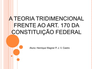 A TEORIA TRIDIMENCIONAL
FRENTE AO ART. 170 DA
CONSTITUIÇÃO FEDERAL
Aluno: Henrique Wagner P. J. V. Castro

 