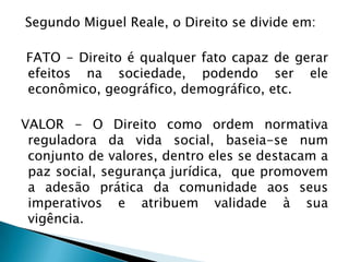 Segundo Miguel Reale, o Direito se divide em:
FATO - Direito é qualquer fato capaz de gerar
efeitos na sociedade, podendo ser ele
econômico, geográfico, demográfico, etc.
VALOR - O Direito como ordem normativa
reguladora da vida social, baseia-se num
conjunto de valores, dentro eles se destacam a
paz social, segurança jurídica, que promovem
a adesão prática da comunidade aos seus
imperativos e atribuem validade à sua
vigência.

 