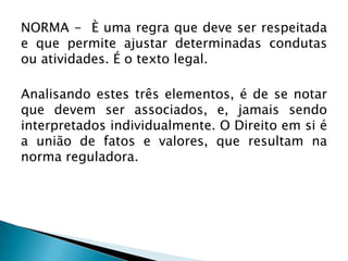 NORMA - È uma regra que deve ser respeitada
e que permite ajustar determinadas condutas
ou atividades. É o texto legal.
Analisando estes três elementos, é de se notar
que devem ser associados, e, jamais sendo
interpretados individualmente. O Direito em si é
a união de fatos e valores, que resultam na
norma reguladora.

 