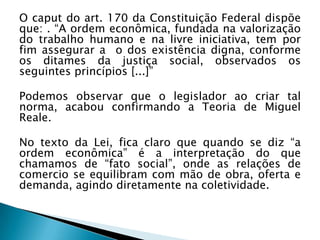 O caput do art. 170 da Constituição Federal dispõe
que: . “A ordem econômica, fundada na valorização
do trabalho humano e na livre iniciativa, tem por
fim assegurar a o dos existência digna, conforme
os ditames da justiça social, observados os
seguintes princípios [...]”

Podemos observar que o legislador ao criar tal
norma, acabou confirmando a Teoria de Miguel
Reale.
No texto da Lei, fica claro que quando se diz “a
ordem econômica” é a interpretação do que
chamamos de “fato social”, onde as relações de
comercio se equilibram com mão de obra, oferta e
demanda, agindo diretamente na coletividade.

 