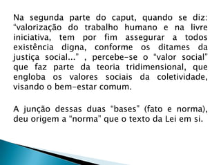 Na segunda parte do caput, quando se diz:
“valorização do trabalho humano e na livre
iniciativa, tem por fim assegurar a todos
existência digna, conforme os ditames da
justiça social...” , percebe-se o “valor social”
que faz parte da teoria tridimensional, que
engloba os valores sociais da coletividade,
visando o bem-estar comum.

A junção dessas duas “bases” (fato e norma),
deu origem a “norma” que o texto da Lei em si.

 