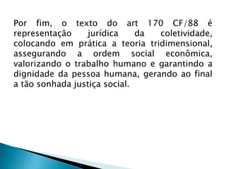 Por fim, o texto do art 170 CF/88 é
representação
jurídica
da
coletividade,
colocando em prática a teoria tridimensional,
assegurando a ordem social econômica,
valorizando o trabalho humano e garantindo a
dignidade da pessoa humana, gerando ao final
a tão sonhada justiça social.

 
