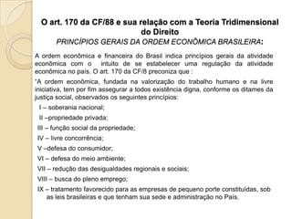 O art. 170 da CF/88 e sua relação com a Teoria Tridimensional
do Direito
PRINCÍPIOS GERAIS DA ORDEM ECONÔMICA BRASILEIRA:
A ordem econômica e financeira do Brasil indica princípios gerais da atividade
econômica com o intuito de se estabelecer uma regulação da atividade
econômica no país. O art. 170 da CF/8 preconiza que :
“A ordem econômica, fundada na valorização do trabalho humano e na livre
iniciativa, tem por fim assegurar a todos existência digna, conforme os ditames da
justiça social, observados os seguintes princípios:
I – soberania nacional;

II –propriedade privada;
III – função social da propriedade;
IV – livre concorrência;
V –defesa do consumidor;
VI – defesa do meio ambiente;
VII – redução das desigualdades regionais e sociais;
VIII – busca do pleno emprego;
IX – tratamento favorecido para as empresas de pequeno porte constituídas, sob
as leis brasileiras e que tenham sua sede e administração no País.

 