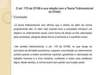 O art. 170 da CF/88 e sua relação com a Teoria Tridimensional
do Direito

Conclusão:
A

teoria tridimensional vem afirmar que o direito vai além da norma

propriamente dita. O valor nela inserido leva a sociedade introduzir um
objetivo no ordenamento social, como forma de atingir os fins valorizados
pela sociedade, atingindo desta forma a harmonia e o equilíbrio social.

No

sentido tridimensional, o art. 170 da CF/88, no que tange os

princípios da atividade econômica, sugerem uma direção no ordenamento
jurídico quanto a ordem econômica nacional, garantindo a valorização do
trabalho humano e a livre iniciativa, confiando a todos uma existência
digna. Neste sentido, a norma ocorre sem perder sua função social

 