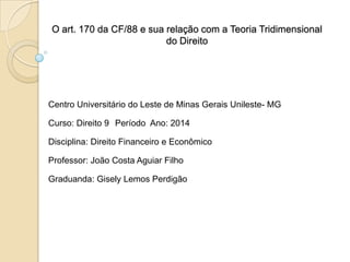O art. 170 da CF/88 e sua relação com a Teoria Tridimensional
do Direito

Centro Universitário do Leste de Minas Gerais Unileste- MG
Curso: Direito 9 Período Ano: 2014
Disciplina: Direito Financeiro e Econômico
Professor: João Costa Aguiar Filho
Graduanda: Gisely Lemos Perdigão

 