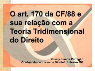 O art. 170 da CF/88 e
sua relação com a
Teoria Tridimensional
do Direito
Gisely Lemos Perdigão
Graduanda do curso de Direito/ Unileste- MG

 