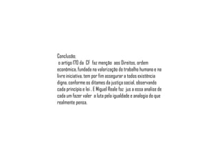 Conclusão;
o artigo 170 da CF faz menção aos Direitos, ordem
econômica, fundada na valorização do trabalho humano e na
livre iniciativa, tem por fim assegurar a todos existência
digna, conforme os ditames da justiça social, observando
cada princípio e lei . E Miguel Reale faz jus a essa analise de
cada um fazer valer a luta pela igualdade e analogia do que
realmente pensa.

 