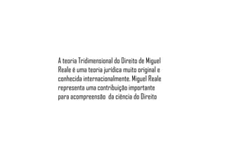 A teoria Tridimensional do Direito de Miguel
Reale é uma teoria jurídica muito original e
conhecida internacionalmente. Miguel Reale
representa uma contribuição importante
para acompreensão da ciência do Direito

 
