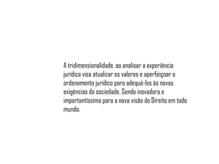 A tridimensionalidade, ao analisar a experiência
jurídica visa atualizar os valores e aperfeiçoar o
ordenamento jurídico para adequá-los às novas
exigências da sociedade. Sendo inovadora e
importantíssima para a nova visão do Direito em todo
mundo.

 
