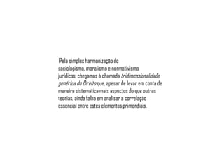 Pela simples harmonização do
sociologismo, moralismo e normativismo
jurídicos, chegamos à chamada tridimensionalidade
genérica do Direito que, apesar de levar em conta de
maneira sistemática mais aspectos do que outras
teorias, ainda falha em analisar a correlação
essencial entre estes elementos primordiais.

 