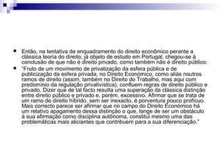 



Então, na tentativa de enquadramento do direito econômico perante a
clássica teoria do direito, já objeto de estudo em Portugal, chegou-se à
conclusão de que não é direito privado, como também não é direito público:
“Fruto de um movimento de privatização da esfera pública e de
publicização da esfera privada, no Direito Económico, como aliás noutros
ramos de direito (assim, também no Direito do Trabalho, mas aqui com
predomínio da regulação privativística), confluem regras de direito público e
privado. Dizer que de tal facto resulta uma superação da clássica distinção
entre direito público e privado e, porém, excessivo. Afirmar que se trata de
um ramo de direito híbrido, sem ser inexacto, é porventura pouco profícuo.
Mais correcto parece ser afirmar que no campo do Direito Económico há
um relativo apagamento dessa distinção o que, longe de ser um obstáculo
à sua afirmação como disciplina autônoma, constitui mesmo uma das
problemáticas mais aliciantes que contribuem para a sua diferenciação.”

 
