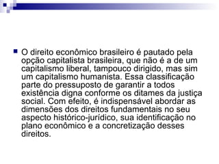 

O direito econômico brasileiro é pautado pela
opção capitalista brasileira, que não é a de um
capitalismo liberal, tampouco dirigido, mas sim
um capitalismo humanista. Essa classificação
parte do pressuposto de garantir a todos
existência digna conforme os ditames da justiça
social. Com efeito, é indispensável abordar as
dimensões dos direitos fundamentais no seu
aspecto histórico-jurídico, sua identificação no
plano econômico e a concretização desses
direitos.

 