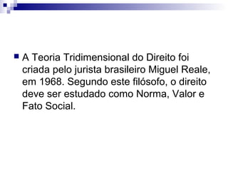 

A Teoria Tridimensional do Direito foi
criada pelo jurista brasileiro Miguel Reale,
em 1968. Segundo este filósofo, o direito
deve ser estudado como Norma, Valor e
Fato Social.

 