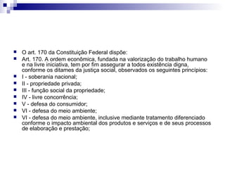 










O art. 170 da Constituição Federal dispõe:
Art. 170. A ordem econômica, fundada na valorização do trabalho humano
e na livre iniciativa, tem por fim assegurar a todos existência digna,
conforme os ditames da justiça social, observados os seguintes princípios:
I - soberania nacional;
II - propriedade privada;
III - função social da propriedade;
IV - livre concorrência;
V - defesa do consumidor;
VI - defesa do meio ambiente;
VI - defesa do meio ambiente, inclusive mediante tratamento diferenciado
conforme o impacto ambiental dos produtos e serviços e de seus processos
de elaboração e prestação;

 