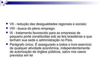 





VII - redução das desigualdades regionais e sociais;
VIII - busca do pleno emprego;
IX - tratamento favorecido para as empresas de
pequeno porte constituídas sob as leis brasileiras e que
tenham sua sede e administração no País.
Parágrafo único. É assegurado a todos o livre exercício
de qualquer atividade econômica, independentemente
de autorização de órgãos públicos, salvo nos casos
previstos em lei

 