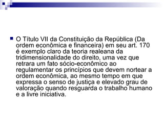 

O Título VII da Constituição da República (Da
ordem econômica e financeira) em seu art. 170
é exemplo claro da teoria realeana da
tridimensionalidade do direito, uma vez que
retrara um fato sócio-econômico ao
regulamentar os princípios que devem nortear a
ordem econômica, ao mesmo tempo em que
expressa o senso de justiça e elevado grau de
valoração quando resguarda o trabalho humano
e a livre iniciativa.

 