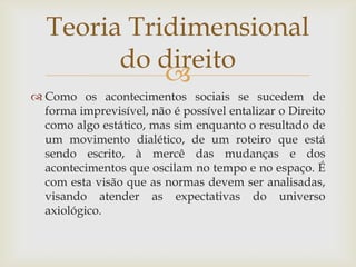 Teoria Tridimensional
do direito

 Como os acontecimentos sociais se sucedem de
forma imprevisível, não é possível entalizar o Direito
como algo estático, mas sim enquanto o resultado de
um movimento dialético, de um roteiro que está
sendo escrito, à mercê das mudanças e dos
acontecimentos que oscilam no tempo e no espaço. É
com esta visão que as normas devem ser analisadas,
visando atender as expectativas do universo
axiológico.

 