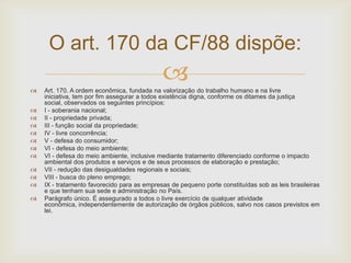O art. 170 da CF/88 dispõe:















Art. 170. A ordem econômica, fundada na valorização do trabalho humano e na livre
iniciativa, tem por fim assegurar a todos existência digna, conforme os ditames da justiça
social, observados os seguintes princípios:
I - soberania nacional;
II - propriedade privada;
III - função social da propriedade;
IV - livre concorrência;
V - defesa do consumidor;
VI - defesa do meio ambiente;
VI - defesa do meio ambiente, inclusive mediante tratamento diferenciado conforme o impacto
ambiental dos produtos e serviços e de seus processos de elaboração e prestação;
VII - redução das desigualdades regionais e sociais;
VIII - busca do pleno emprego;
IX - tratamento favorecido para as empresas de pequeno porte constituídas sob as leis brasileiras
e que tenham sua sede e administração no País.
Parágrafo único. É assegurado a todos o livre exercício de qualquer atividade
econômica, independentemente de autorização de órgãos públicos, salvo nos casos previstos em
lei.

 