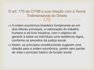 O art. 170 da CF/88 e sua relação com a Teoria
Tridimensional do Direito



 A ordem econômica brasileira fundamenta-se em
dois fatores principais, a valorização do trabalho
humano e da livre iniciativa, com o objetivo de
garantir a todos os indivíduos uma existência digna,
conforme os preceitos da justiça social.
 Assim, os princípios constitucionais sugerem uma
direção para a ordem econômica, porém sem perder
de vista o princípio básico da função social.

 