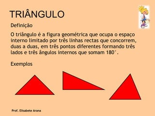 TRIÂNGULO Definição O triângulo é a figura geométrica que ocupa o espaço interno limitado por três linhas rectas que concorrem, duas a duas, em três pontos diferentes formando três lados e três ângulos internos que somam 180°. Exemplos Prof. Elisabete Arana 