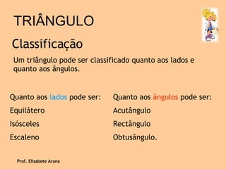 TRIÂNGULO Classificação Um triângulo pode ser classificado quanto aos lados e quanto aos ângulos. Quanto aos  lados  pode ser: Equilátero Isósceles Escaleno  Quanto aos  ângulos  pode ser: Acutângulo Rectângulo Obtusângulo. Prof. Elisabete Arana 